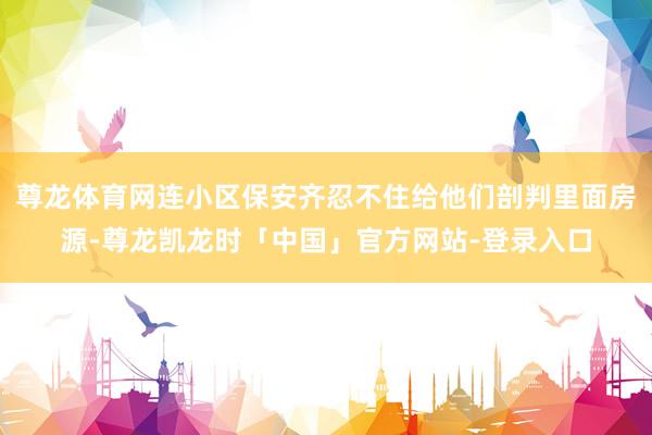 尊龙体育网连小区保安齐忍不住给他们剖判里面房源-尊龙凯龙时「中国」官方网站-登录入口