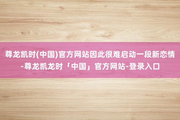 尊龙凯时(中国)官方网站因此很难启动一段新恋情-尊龙凯龙时「中国」官方网站-登录入口