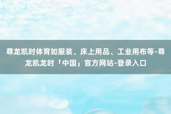 尊龙凯时体育如服装、床上用品、工业用布等-尊龙凯龙时「中国」官方网站-登录入口
