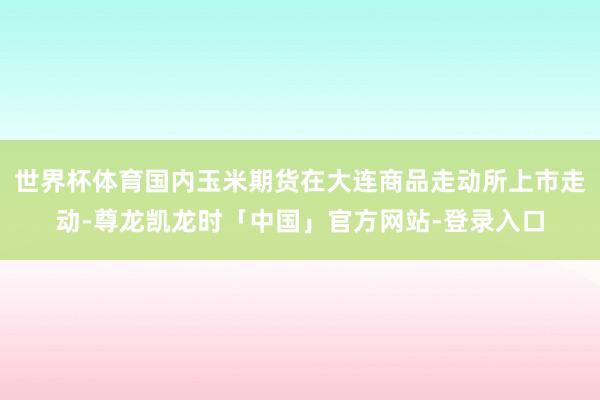 世界杯体育国内玉米期货在大连商品走动所上市走动-尊龙凯龙时「中国」官方网站-登录入口