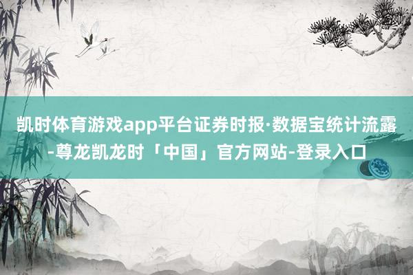 凯时体育游戏app平台证券时报·数据宝统计流露-尊龙凯龙时「中国」官方网站-登录入口