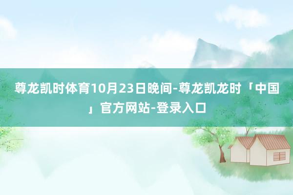 尊龙凯时体育 10月23日晚间-尊龙凯龙时「中国」官方网站-登录入口
