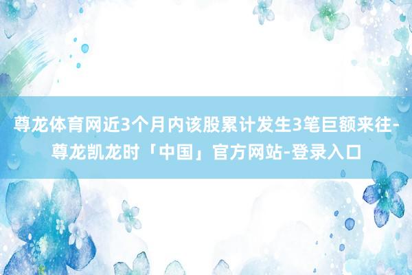 尊龙体育网近3个月内该股累计发生3笔巨额来往-尊龙凯龙时「中国」官方网站-登录入口