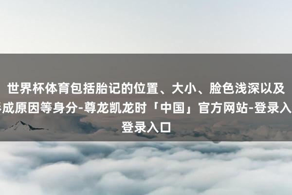 世界杯体育包括胎记的位置、大小、脸色浅深以及形成原因等身分-尊龙凯龙时「中国」官方网站-登录入口