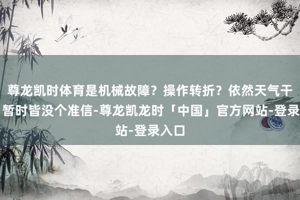 尊龙凯时体育是机械故障？操作转折？依然天气干与？暂时皆没个准信-尊龙凯龙时「中国」官方网站-登录入口