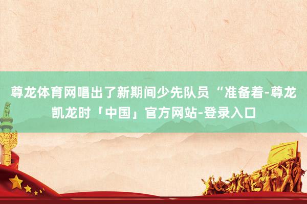 尊龙体育网唱出了新期间少先队员 “准备着-尊龙凯龙时「中国」官方网站-登录入口