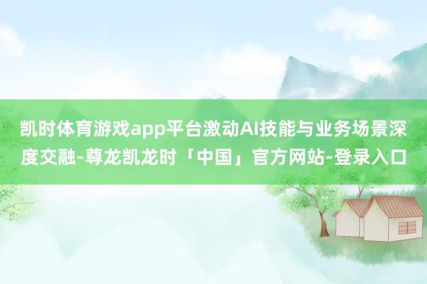 凯时体育游戏app平台激动AI技能与业务场景深度交融-尊龙凯龙时「中国」官方网站-登录入口
