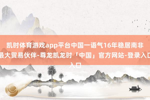 凯时体育游戏app平台中国一语气16年稳居南非最大贸易伙伴-尊龙凯龙时「中国」官方网站-登录入口