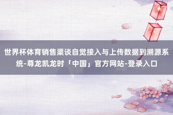 世界杯体育销售渠谈自觉接入与上传数据到溯源系统-尊龙凯龙时「中国」官方网站-登录入口