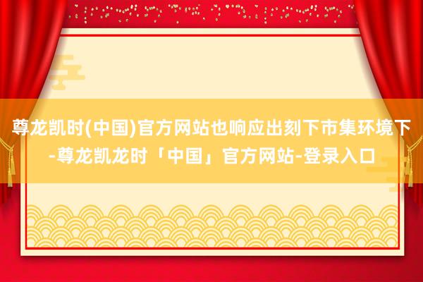 尊龙凯时(中国)官方网站也响应出刻下市集环境下-尊龙凯龙时「中国」官方网站-登录入口