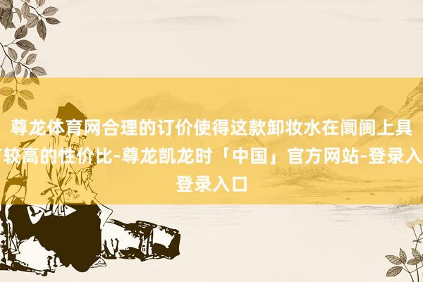 尊龙体育网合理的订价使得这款卸妆水在阛阓上具有较高的性价比-尊龙凯龙时「中国」官方网站-登录入口