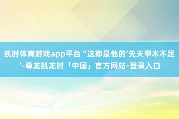 凯时体育游戏app平台“这即是他的‘先天甲木不足’-尊龙凯龙时「中国」官方网站-登录入口