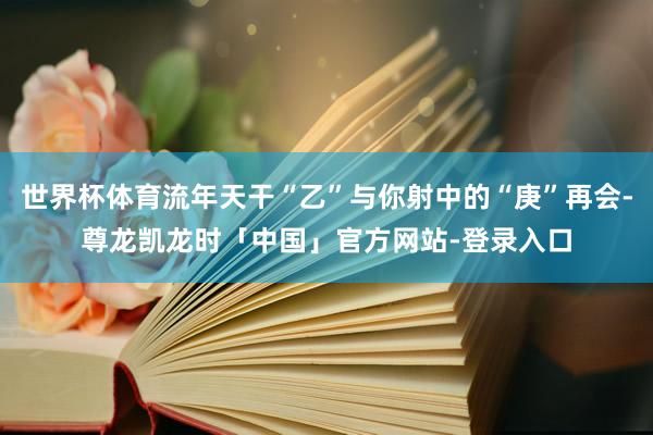 世界杯体育流年天干“乙”与你射中的“庚”再会-尊龙凯龙时「中国」官方网站-登录入口
