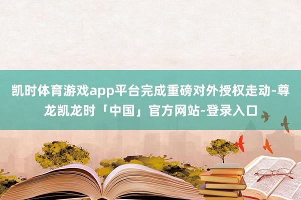 凯时体育游戏app平台完成重磅对外授权走动-尊龙凯龙时「中国」官方网站-登录入口