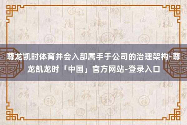 尊龙凯时体育并会入部属手于公司的治理架构-尊龙凯龙时「中国」官方网站-登录入口