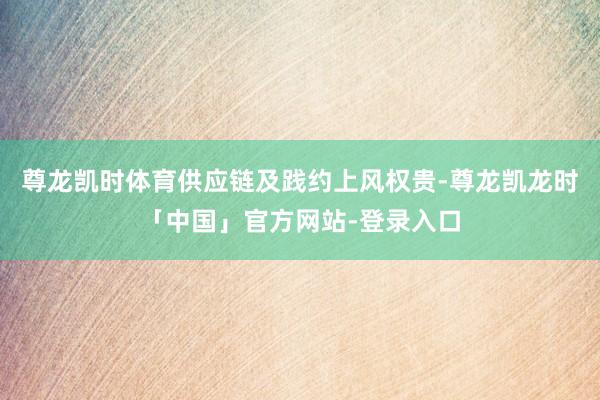 尊龙凯时体育供应链及践约上风权贵-尊龙凯龙时「中国」官方网站-登录入口