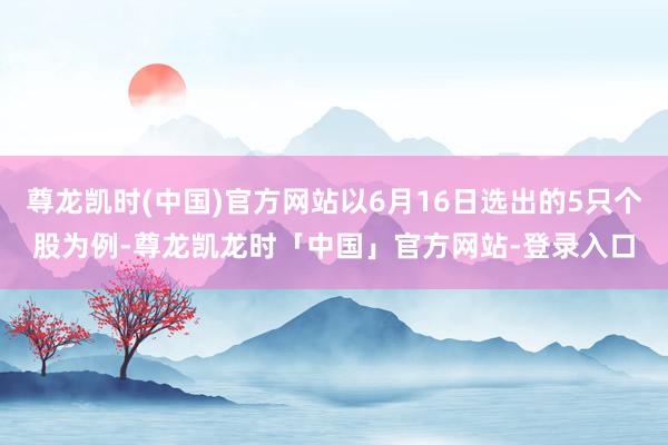尊龙凯时(中国)官方网站以6月16日选出的5只个股为例-尊龙凯龙时「中国」官方网站-登录入口