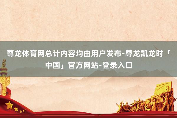 尊龙体育网总计内容均由用户发布-尊龙凯龙时「中国」官方网站-登录入口