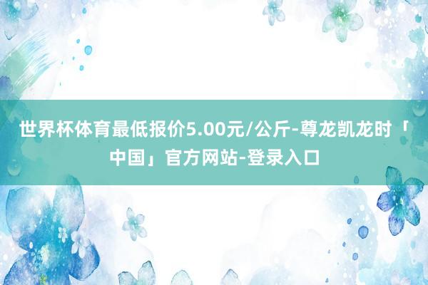 世界杯体育最低报价5.00元/公斤-尊龙凯龙时「中国」官方网站-登录入口