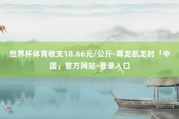 世界杯体育收支18.66元/公斤-尊龙凯龙时「中国」官方网站-登录入口