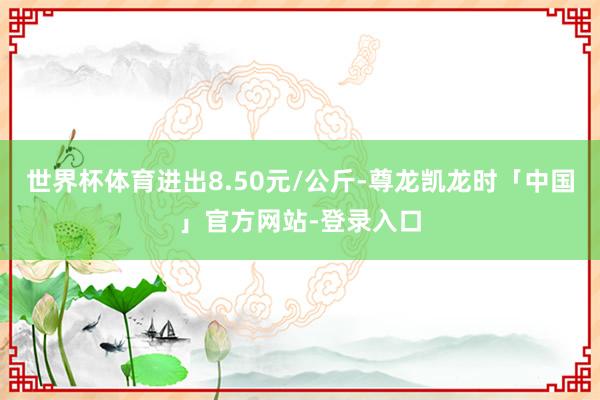 世界杯体育进出8.50元/公斤-尊龙凯龙时「中国」官方网站-登录入口