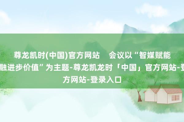 尊龙凯时(中国)官方网站    会议以“智媒赋能园区 交融进步价值”为主题-尊龙凯龙时「中国」官方网站-登录入口