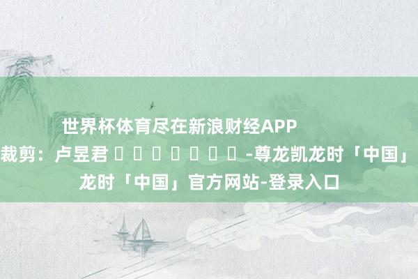 世界杯体育尽在新浪财经APP            						包袱裁剪：卢昱君 							-尊龙凯龙时「中国」官方网站-登录入口