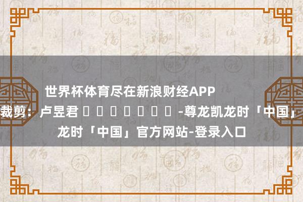 世界杯体育尽在新浪财经APP            						背负裁剪：卢昱君 							-尊龙凯龙时「中国」官方网站-登录入口