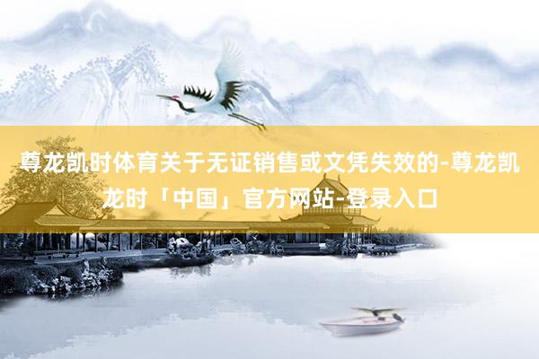 尊龙凯时体育关于无证销售或文凭失效的-尊龙凯龙时「中国」官方网站-登录入口