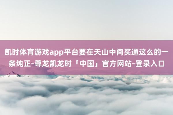 凯时体育游戏app平台要在天山中间买通这么的一条纯正-尊龙凯龙时「中国」官方网站-登录入口