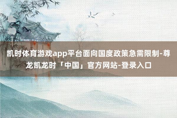 凯时体育游戏app平台面向国度政策急需限制-尊龙凯龙时「中国」官方网站-登录入口