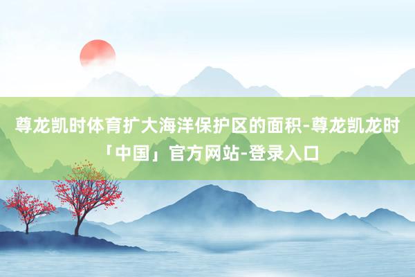 尊龙凯时体育扩大海洋保护区的面积-尊龙凯龙时「中国」官方网站-登录入口