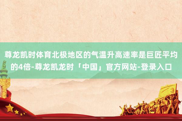 尊龙凯时体育北极地区的气温升高速率是巨匠平均的4倍-尊龙凯龙时「中国」官方网站-登录入口