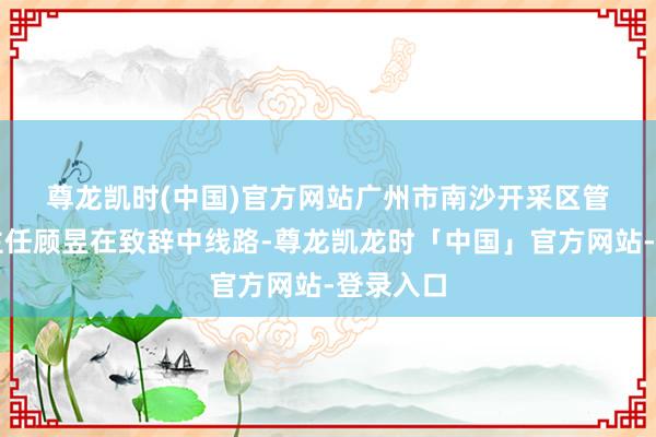 尊龙凯时(中国)官方网站　　广州市南沙开采区管委会副主任顾昱在致辞中线路-尊龙凯龙时「中国」官方网站-登录入口