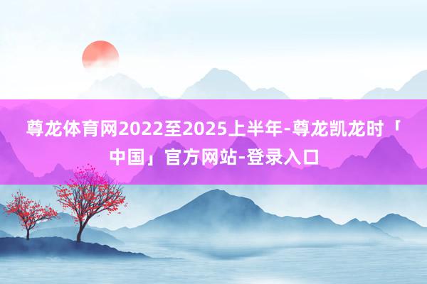 尊龙体育网2022至2025上半年-尊龙凯龙时「中国」官方网站-登录入口