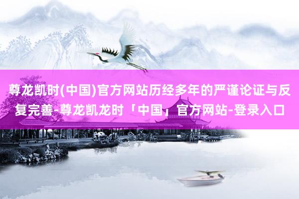 尊龙凯时(中国)官方网站历经多年的严谨论证与反复完善-尊龙凯龙时「中国」官方网站-登录入口