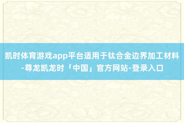 凯时体育游戏app平台适用于钛合金边界加工材料-尊龙凯龙时「中国」官方网站-登录入口