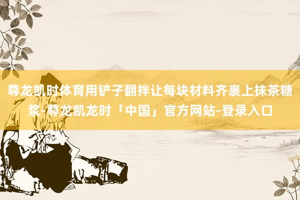 尊龙凯时体育用铲子翻拌让每块材料齐裹上抹茶糖浆-尊龙凯龙时「中国」官方网站-登录入口