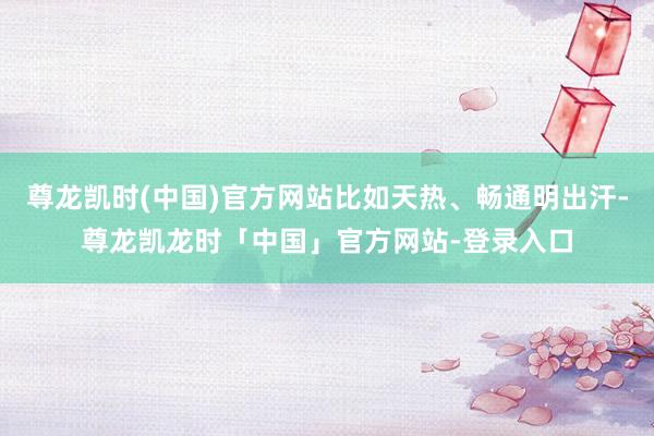 尊龙凯时(中国)官方网站比如天热、畅通明出汗-尊龙凯龙时「中国」官方网站-登录入口