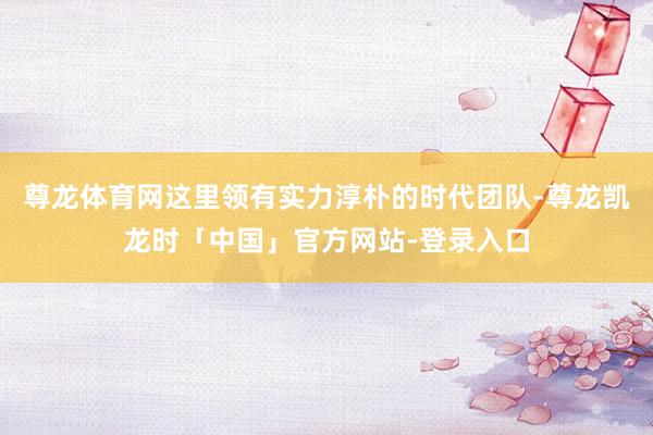 尊龙体育网这里领有实力淳朴的时代团队-尊龙凯龙时「中国」官方网站-登录入口