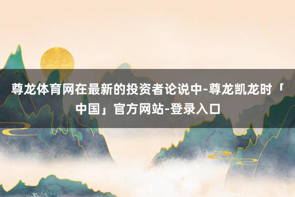 尊龙体育网在最新的投资者论说中-尊龙凯龙时「中国」官方网站-登录入口
