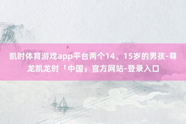 凯时体育游戏app平台两个14、15岁的男孩-尊龙凯龙时「中国」官方网站-登录入口