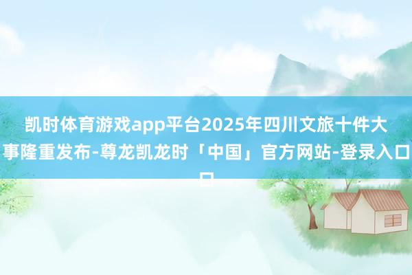 凯时体育游戏app平台2025年四川文旅十件大事隆重发布-尊龙凯龙时「中国」官方网站-登录入口