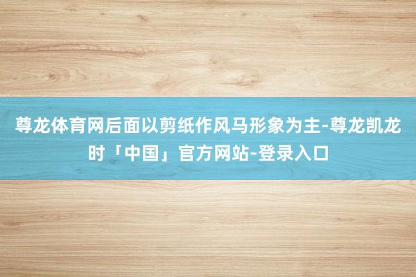 尊龙体育网后面以剪纸作风马形象为主-尊龙凯龙时「中国」官方网站-登录入口
