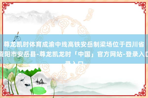 尊龙凯时体育成渝中线高铁安岳制梁场位于四川省资阳市安岳县-尊龙凯龙时「中国」官方网站-登录入口