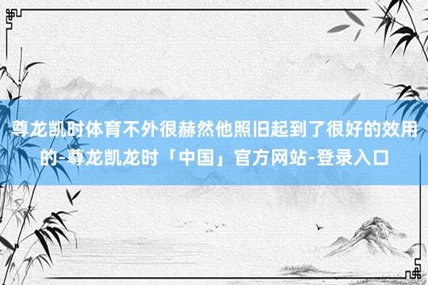 尊龙凯时体育不外很赫然他照旧起到了很好的效用的-尊龙凯龙时「中国」官方网站-登录入口