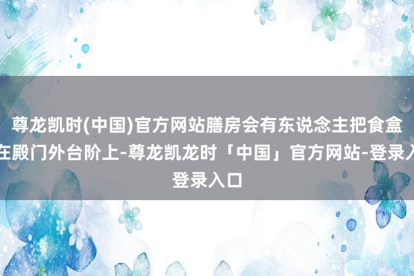 尊龙凯时(中国)官方网站膳房会有东说念主把食盒放在殿门外台阶上-尊龙凯龙时「中国」官方网站-登录入口