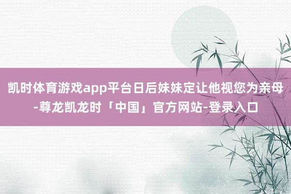 凯时体育游戏app平台日后妹妹定让他视您为亲母-尊龙凯龙时「中国」官方网站-登录入口