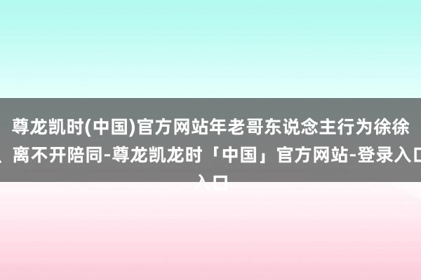 尊龙凯时(中国)官方网站年老哥东说念主行为徐徐、离不开陪同-尊龙凯龙时「中国」官方网站-登录入口