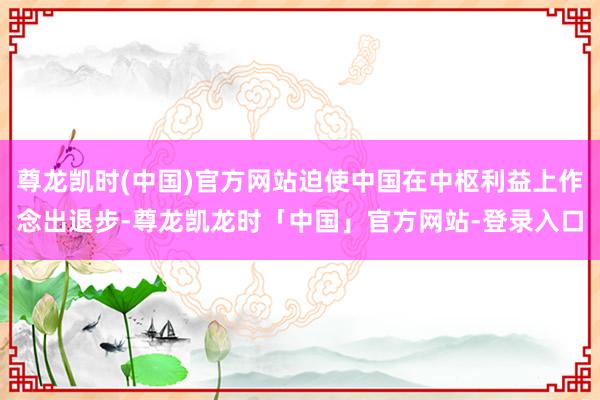 尊龙凯时(中国)官方网站迫使中国在中枢利益上作念出退步-尊龙凯龙时「中国」官方网站-登录入口
